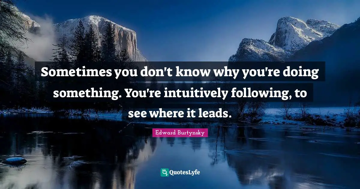 Sometimes you don't know why you're doing something. You're intuitively following, to see where it leads.