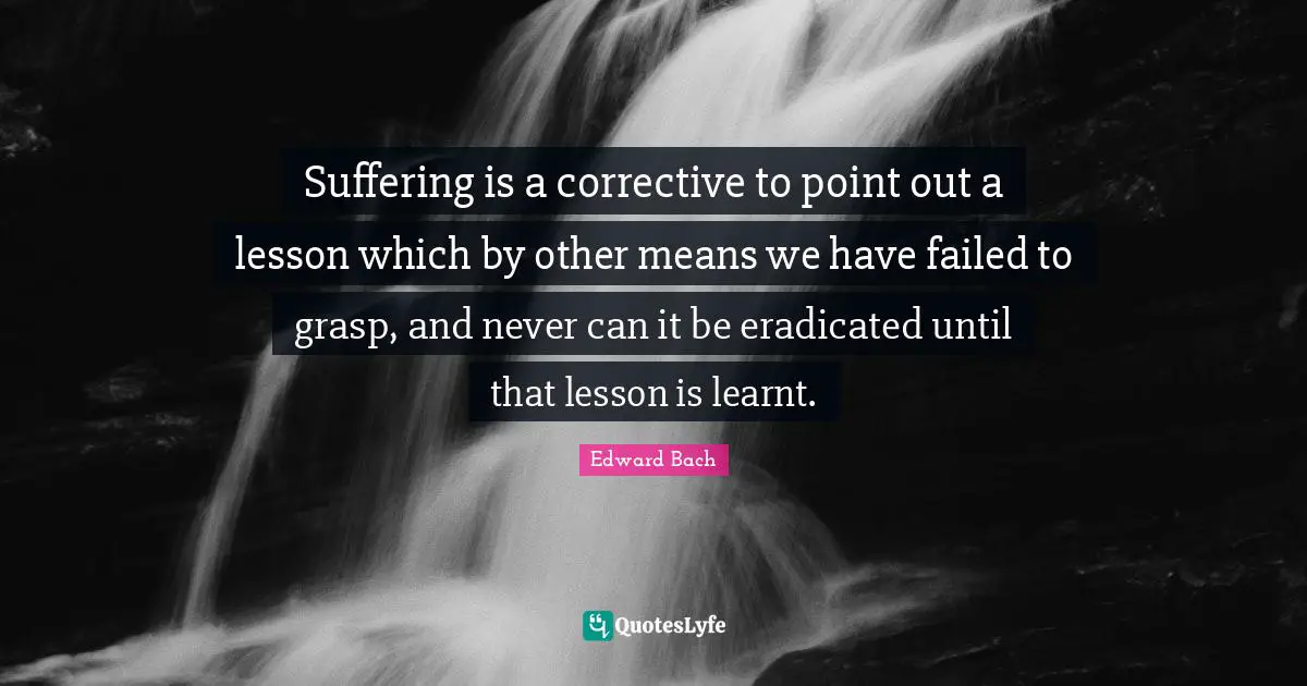 Edward Bach Quotes: "Suffering is a corrective to point out a lesson which by other means we have failed to grasp, and never can it be eradicated until that lesson is learnt."