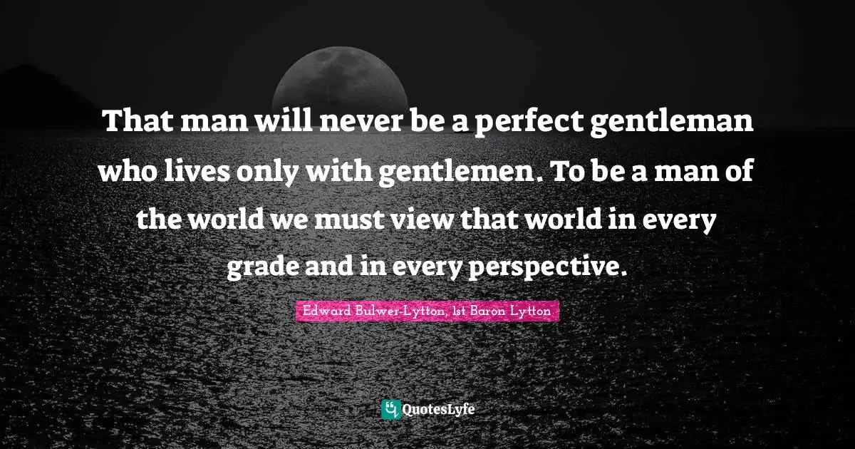 That man will never be a perfect gentleman who lives only with gentlemen. To be a man of the world we must view that world in every grade and in every perspective.