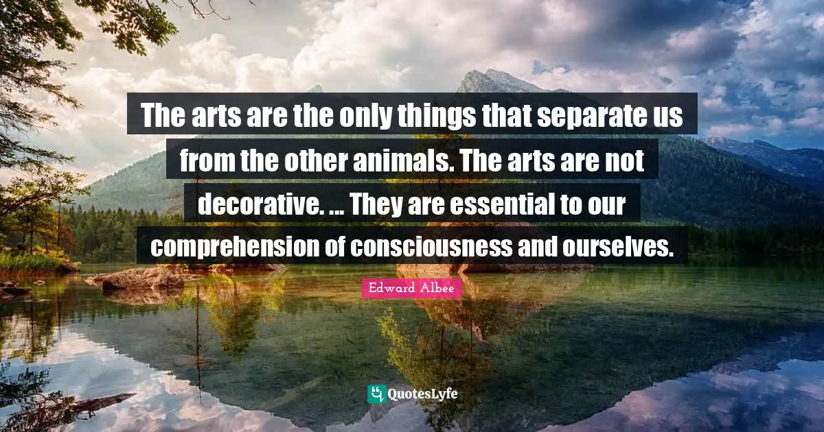 The arts are the only things that separate us from the other animals. The arts are not decorative. ... They are essential to our comprehension of consciousness and ourselves.