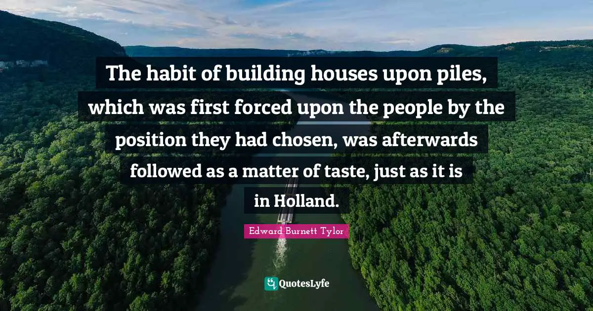 Edward Burnett Tylor Quotes: The habit of building houses upon piles, which was first forced upon the people by the position they had chosen, was afterwards followed as a matter of taste, just as it is in Holland.
