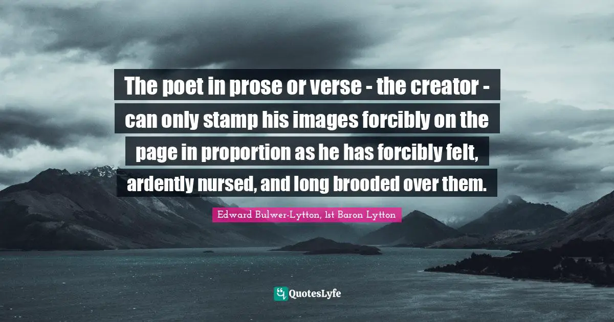 The poet in prose or verse - the creator - can only stamp his images forcibly on the page in proportion as he has forcibly felt, ardently nursed, and long brooded over them.