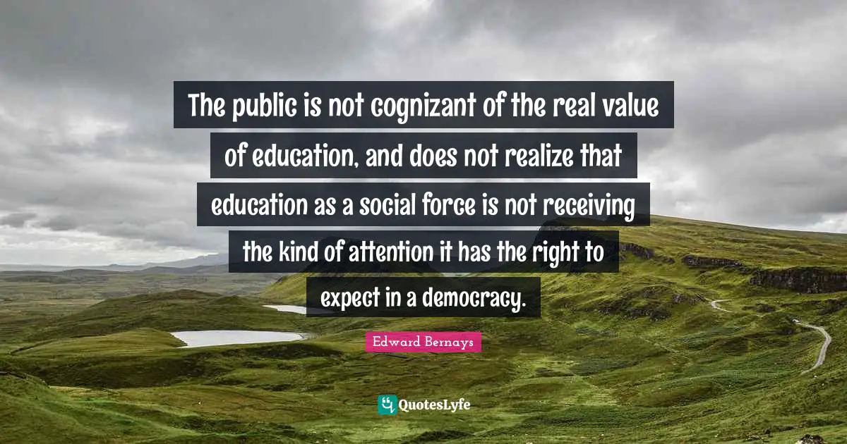 Real Value Quotes: "The public is not cognizant of the real value of education, and does not realize that education as a social force is not receiving the kind of attention it has the right to expect in a democracy."