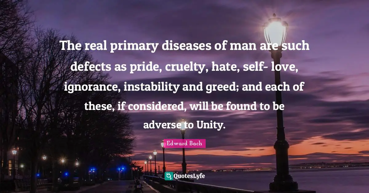 Edward Bach Quotes: "The real primary diseases of man are such defects as pride, cruelty, hate, self- love, ignorance, instability and greed; and each of these, if considered, will be found to be adverse to Unity."