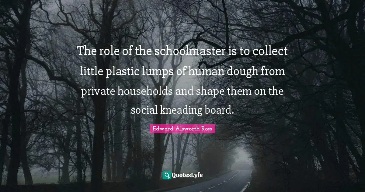 The role of the schoolmaster is to collect little plastic lumps of human dough from private households and shape them on the social kneading board.