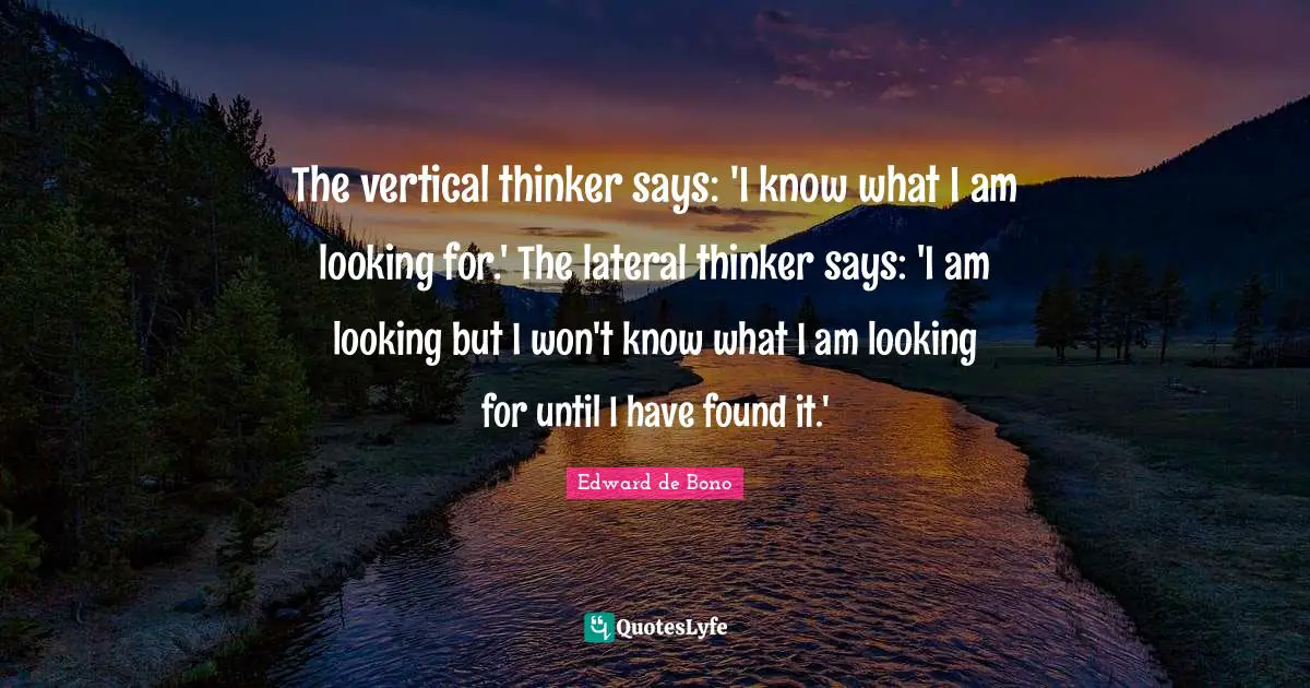 The vertical thinker says: 'I know what I am looking for.' The lateral thinker says: 'I am looking but I won't know what I am looking for until I have found it.'