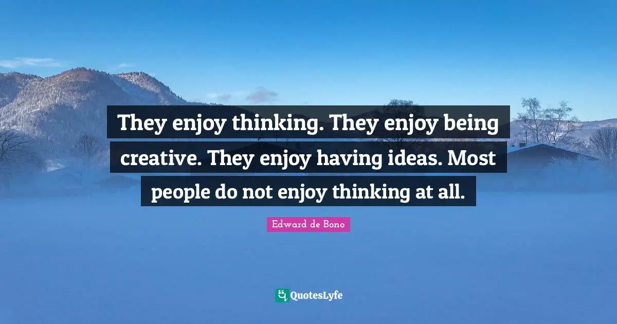 They enjoy thinking. They enjoy being creative. They enjoy having ideas. Most people do not enjoy thinking at all.