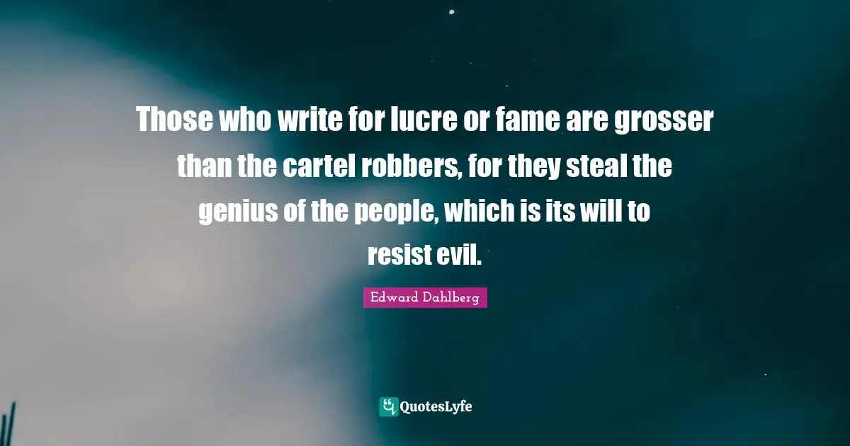 Those who write for lucre or fame are grosser than the cartel robbers, for they steal the genius of the people, which is its will to resist evil.