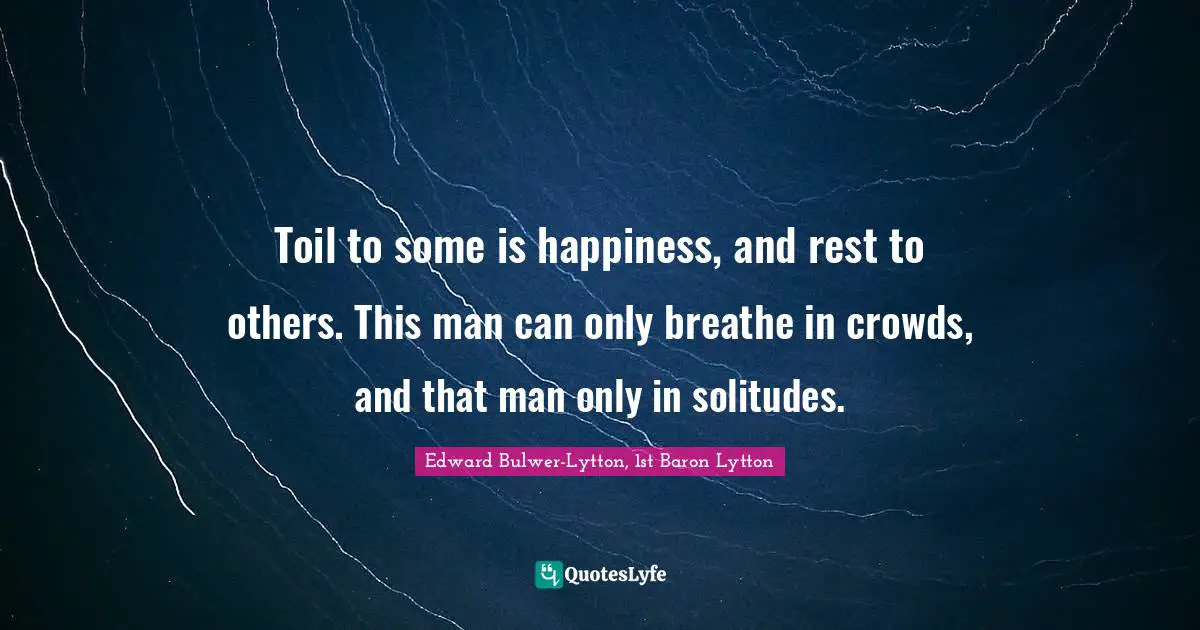 Toil to some is happiness, and rest to others. This man can only breathe in crowds, and that man only in solitudes.