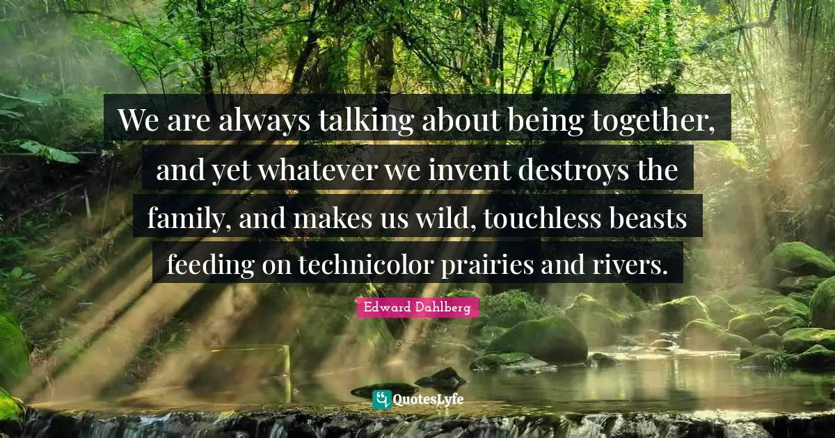 We are always talking about being together, and yet whatever we invent destroys the family, and makes us wild, touchless beasts feeding on technicolor prairies and rivers.