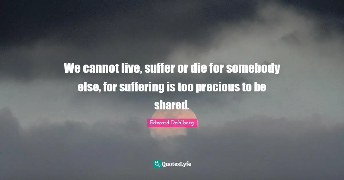 We cannot live, suffer or die for somebody else, for suffering is too precious to be shared.