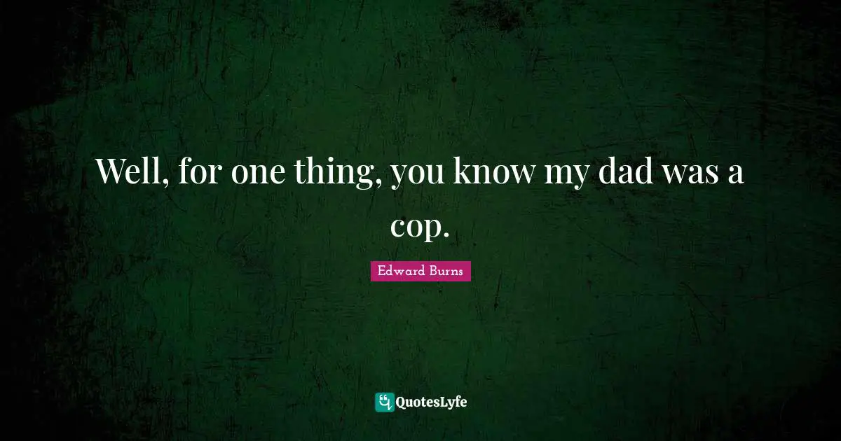 Well, for one thing, you know my dad was a cop.