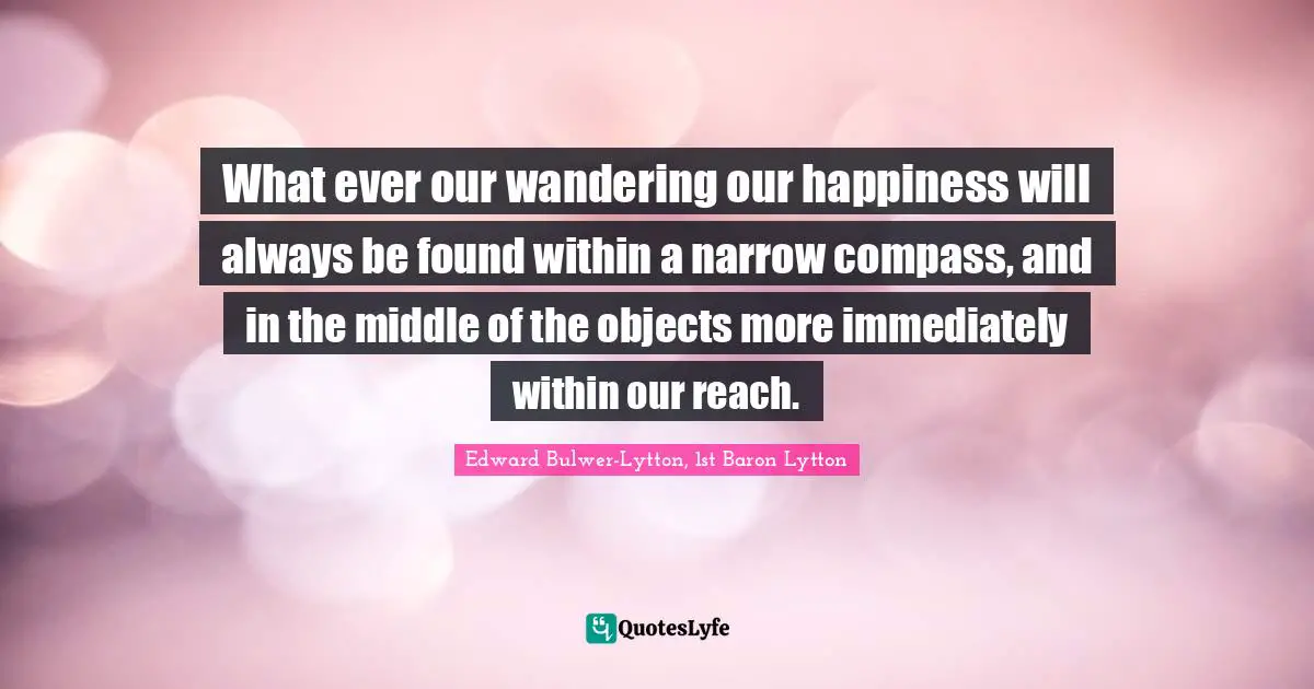 Edward Bulwer-Lytton, 1st Baron Lytton Quotes: "What ever our wandering our happiness will always be found within a narrow compass, and in the middle of the objects more immediately within our reach."