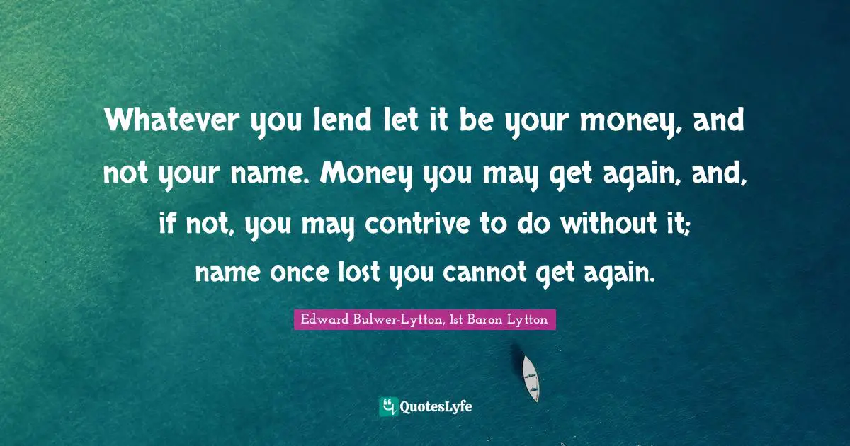 Whatever you lend let it be your money, and not your name. Money you may get again, and, if not, you may contrive to do without it; name once lost you cannot get again.