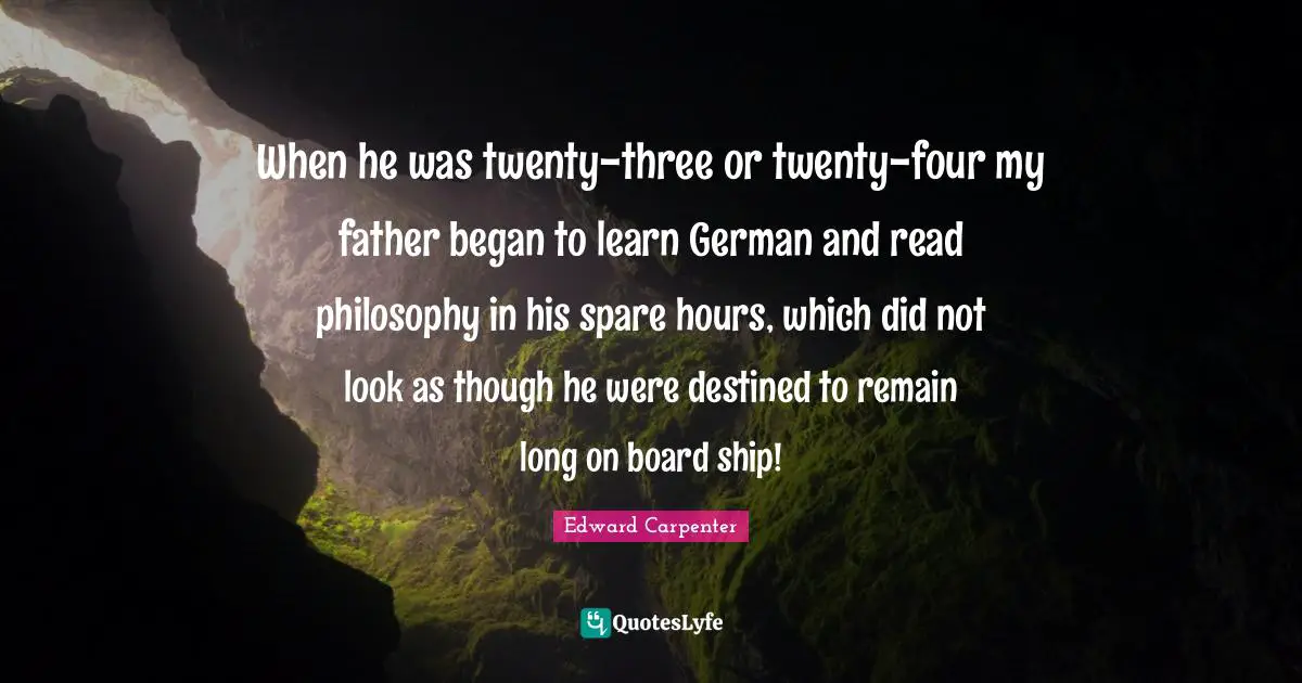 Edward Carpenter Quotes: "When he was twenty-three or twenty-four my father began to learn German and read philosophy in his spare hours, which did not look as though he were destined to remain long on board ship!"