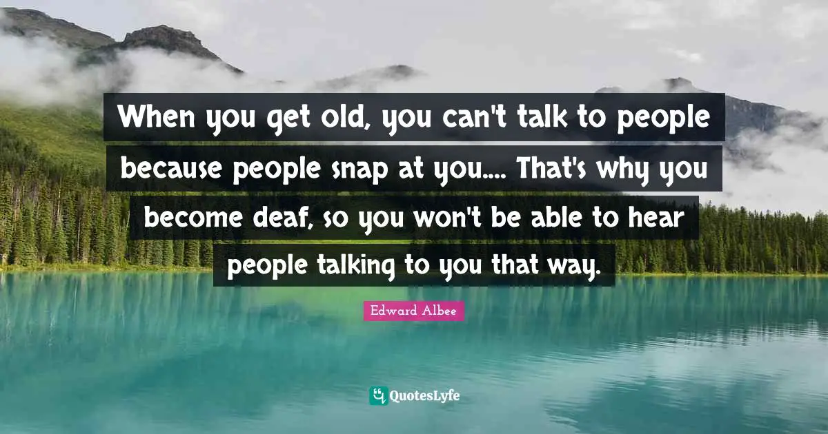 When you get old, you can't talk to people because people snap at you.... That's why you become deaf, so you won't be able to hear people talking to you that way.