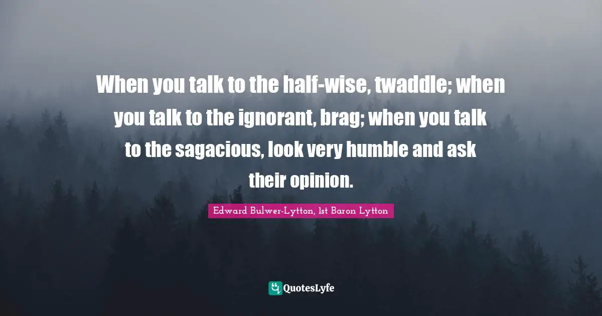 Edward Bulwer-Lytton, 1st Baron Lytton Quotes: "When you talk to the half-wise, twaddle; when you talk to the ignorant, brag; when you talk to the sagacious, look very humble and ask their opinion."