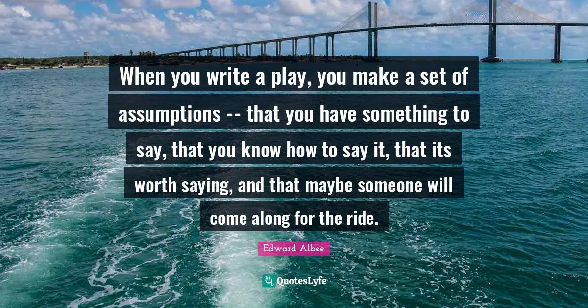 When you write a play, you make a set of assumptions -- that you have something to say, that you know how to say it, that its worth saying, and that maybe someone will come along for the ride.