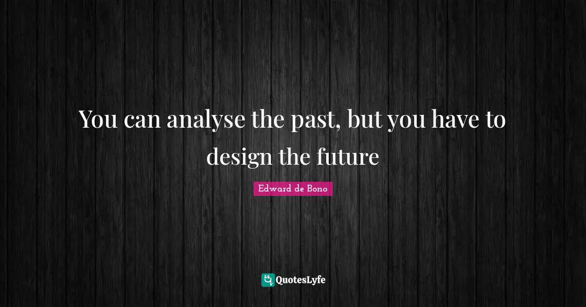 You can analyse the past, but you have to design the future