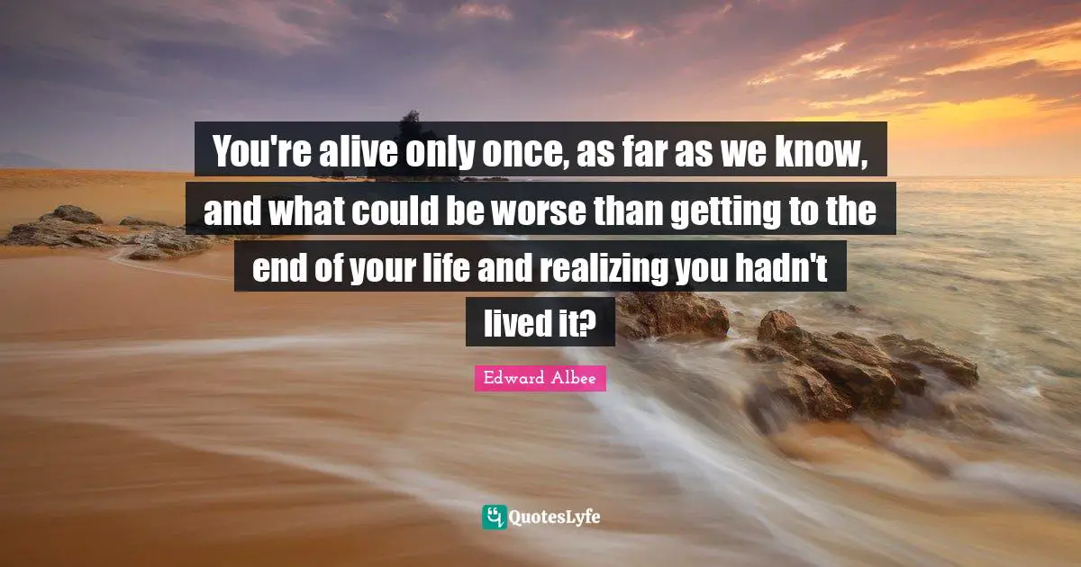 You're alive only once, as far as we know, and what could be worse than getting to the end of your life and realizing you hadn't lived it?