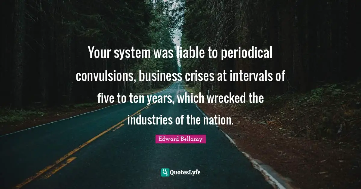 Your system was liable to periodical convulsions, business crises at intervals of five to ten years, which wrecked the industries of the nation.