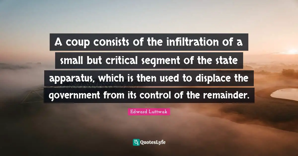 A coup consists of the infiltration of a small but critical segment of the state apparatus, which is then used to displace the government from its control of the remainder.