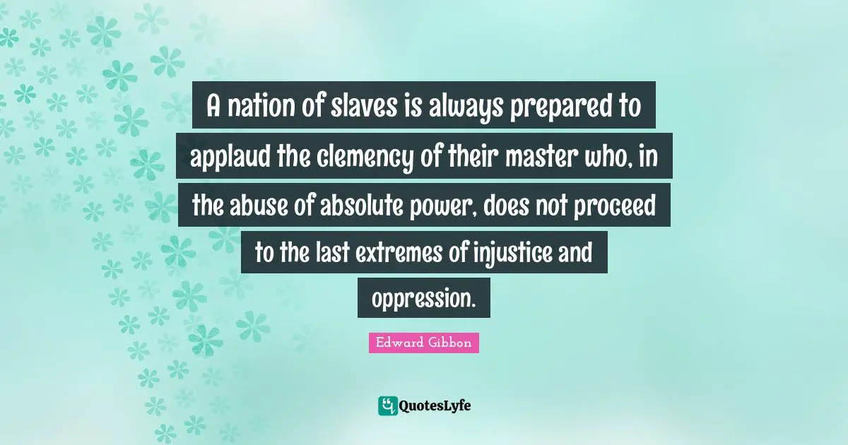 A nation of slaves is always prepared to applaud the clemency of their master who, in the abuse of absolute power, does not proceed to the last extremes of injustice and oppression.