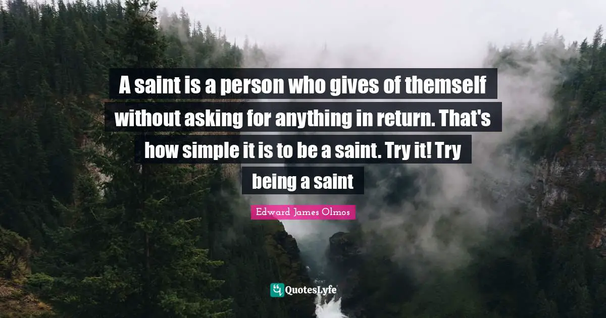 A saint is a person who gives of themself without asking for anything in return. That's how simple it is to be a saint. Try it! Try being a saint