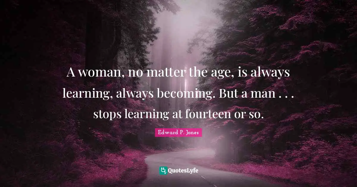 A woman, no matter the age, is always learning, always becoming. But a man . . . stops learning at fourteen or so.
