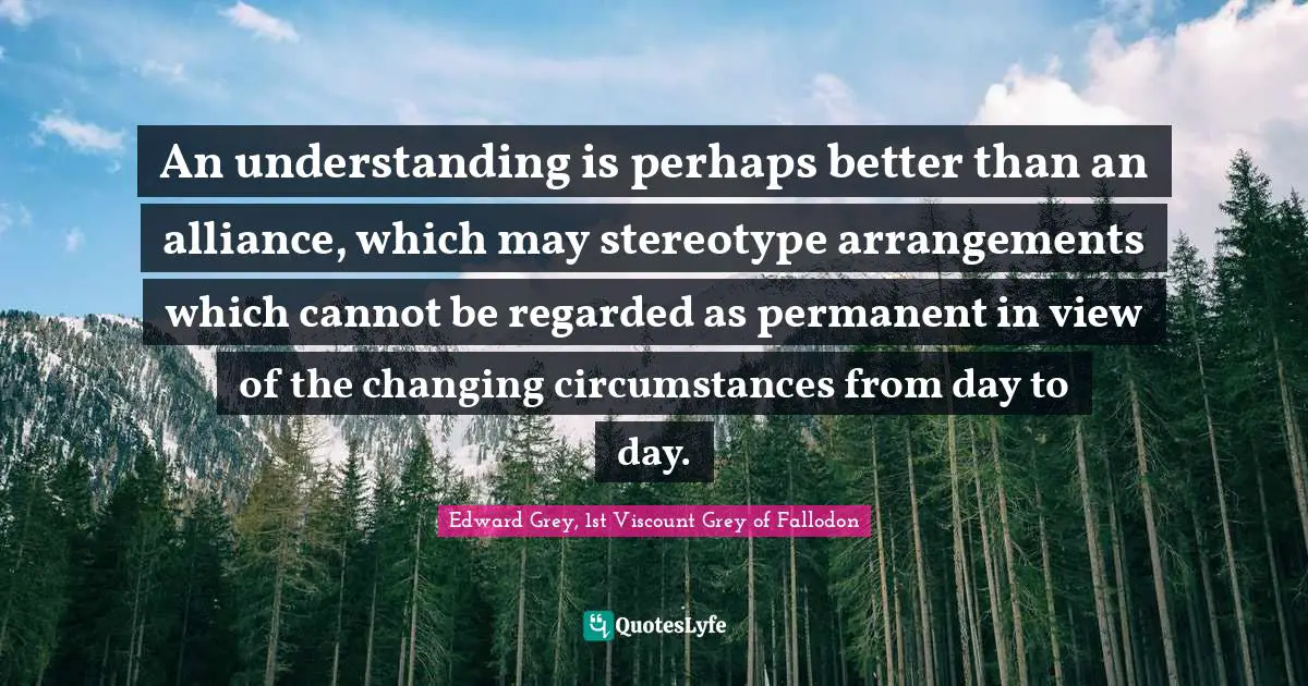 An understanding is perhaps better than an alliance, which may stereotype arrangements which cannot be regarded as permanent in view of the changing circumstances from day to day.