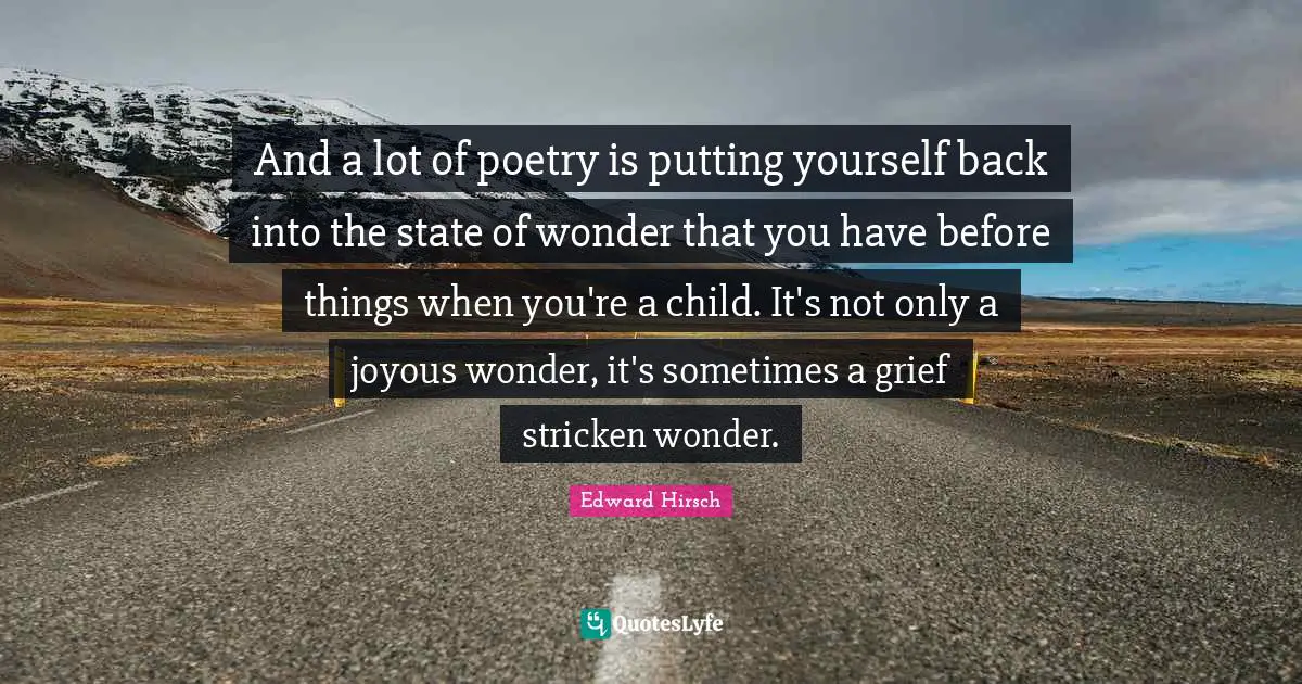 And a lot of poetry is putting yourself back into the state of wonder that you have before things when you're a child. It's not only a joyous wonder, it's sometimes a grief stricken wonder.