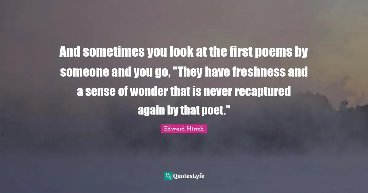 And sometimes you look at the first poems by someone and you go, "They have freshness and a sense of wonder that is never recaptured again by that poet."