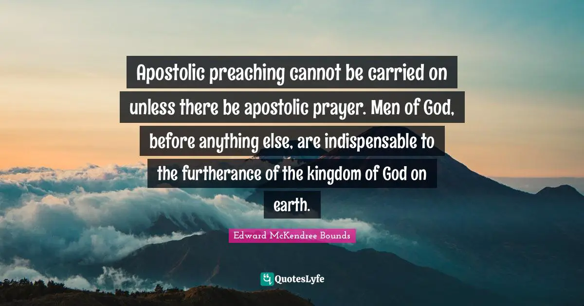 Apostolic preaching cannot be carried on unless there be apostolic prayer. Men of God, before anything else, are indispensable to the furtherance of the kingdom of God on earth.