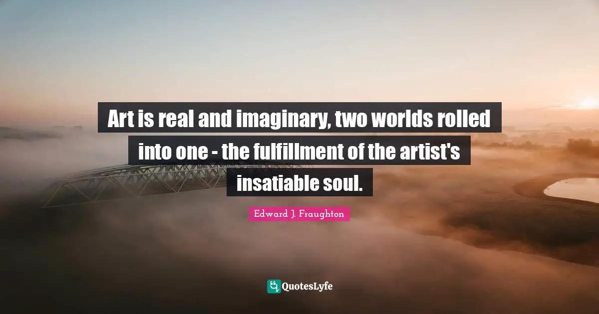 Art is real and imaginary, two worlds rolled into one - the fulfillment of the artist's insatiable soul.