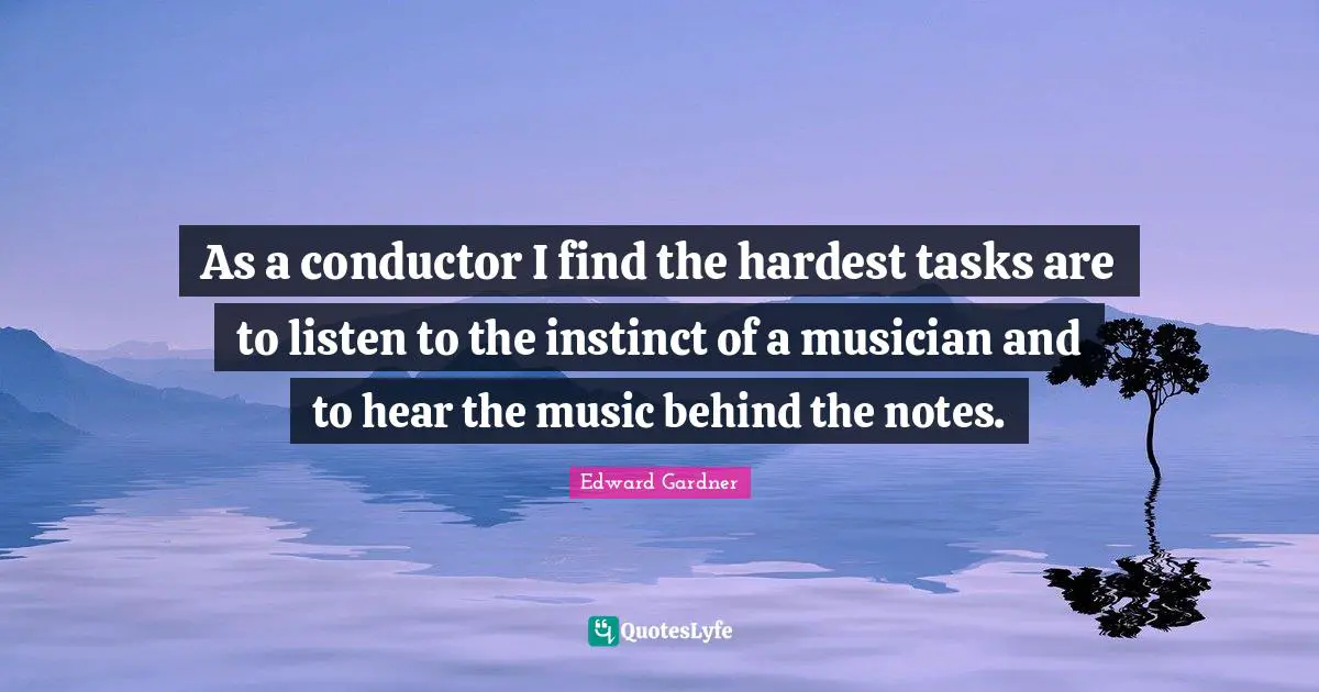 As a conductor I find the hardest tasks are to listen to the instinct of a musician and to hear the music behind the notes.