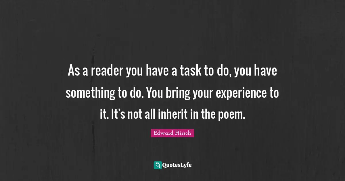 As a reader you have a task to do, you have something to do. You bring your experience to it. It's not all inherit in the poem.