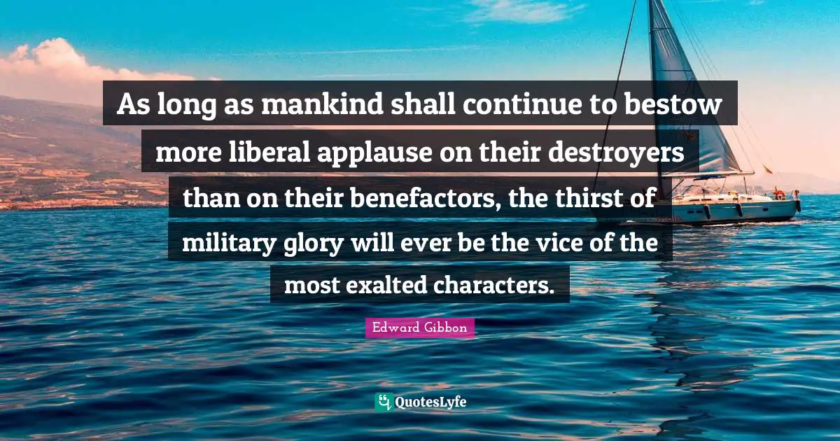 As long as mankind shall continue to bestow more liberal applause on their destroyers than on their benefactors, the thirst of military glory will ever be the vice of the most exalted characters.