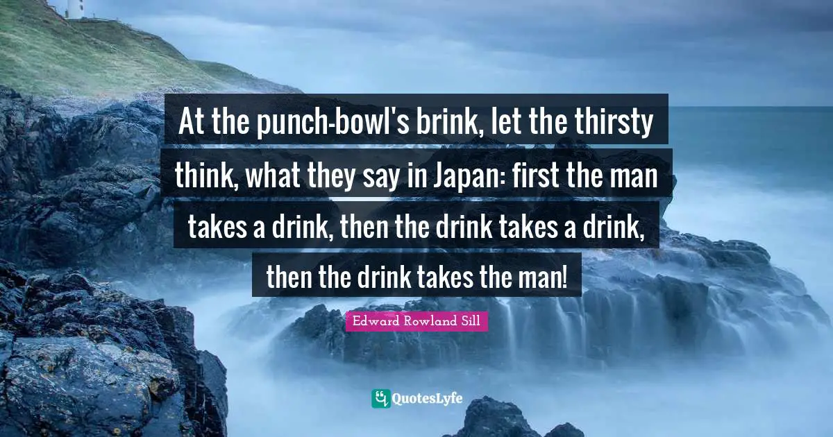 At the punch-bowl's brink, let the thirsty think, what they say in Japan: first the man takes a drink, then the drink takes a drink, then the drink takes the man!
