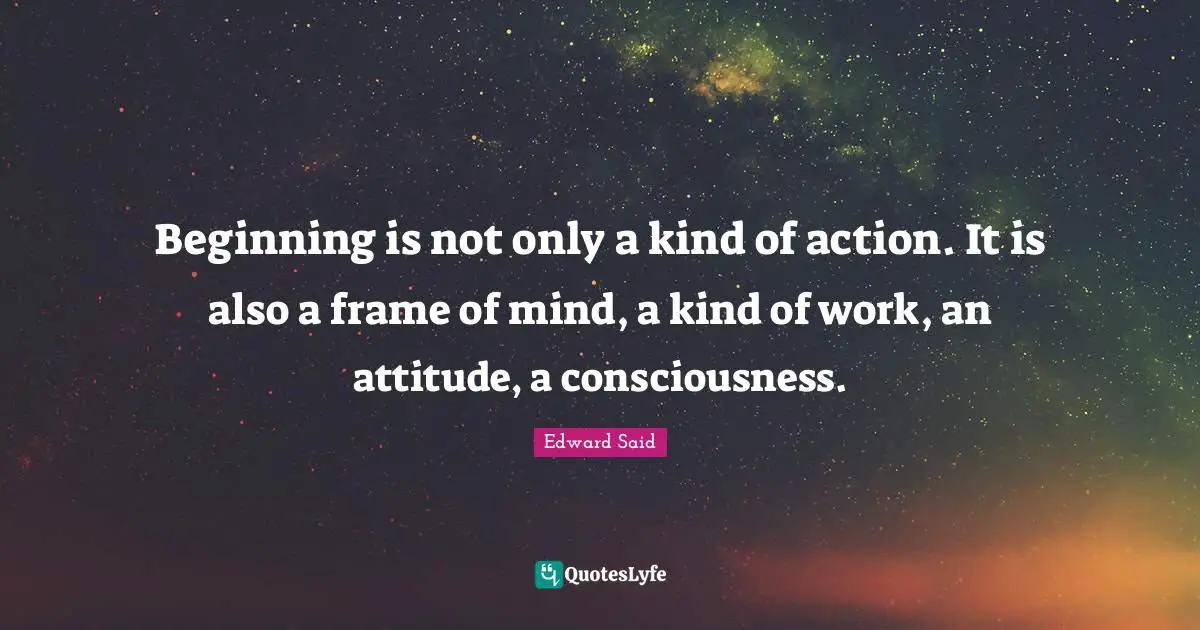 Beginning is not only a kind of action. It is also a frame of mind, a kind of work, an attitude, a consciousness.