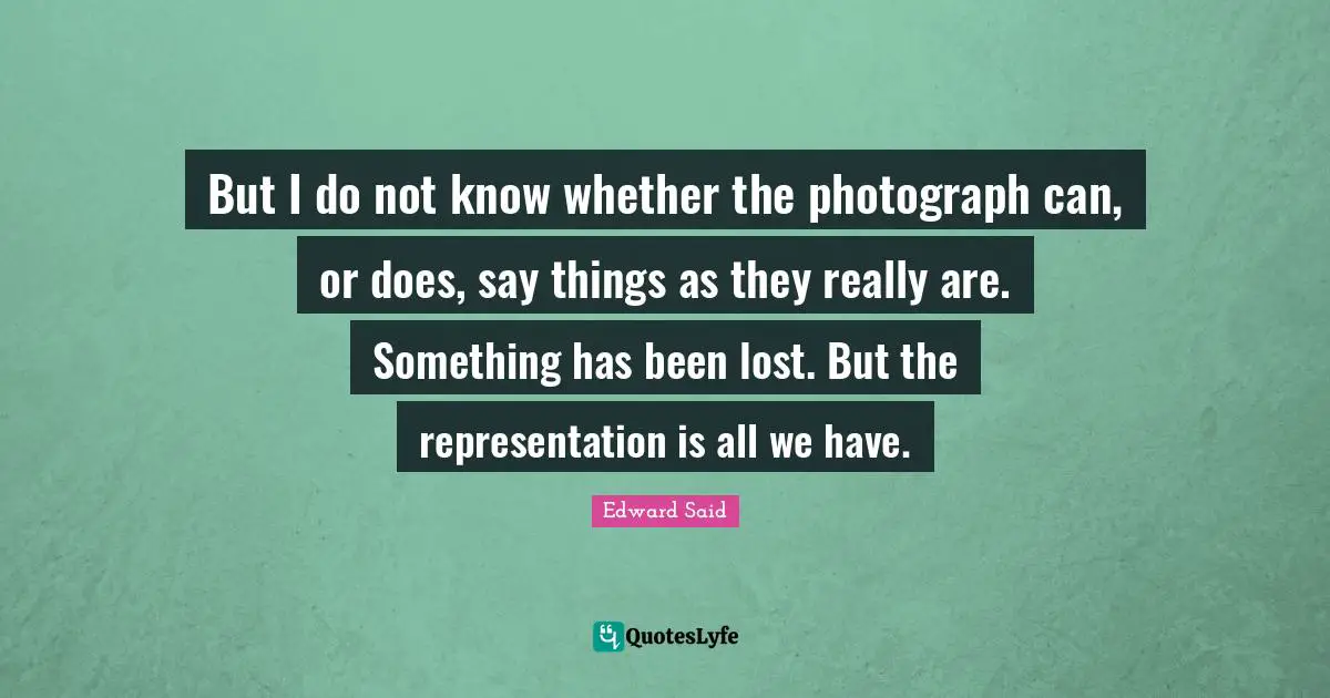 Edward Said Quotes: "But I do not know whether the photograph can, or does, say things as they really are. Something has been lost. But the representation is all we have."