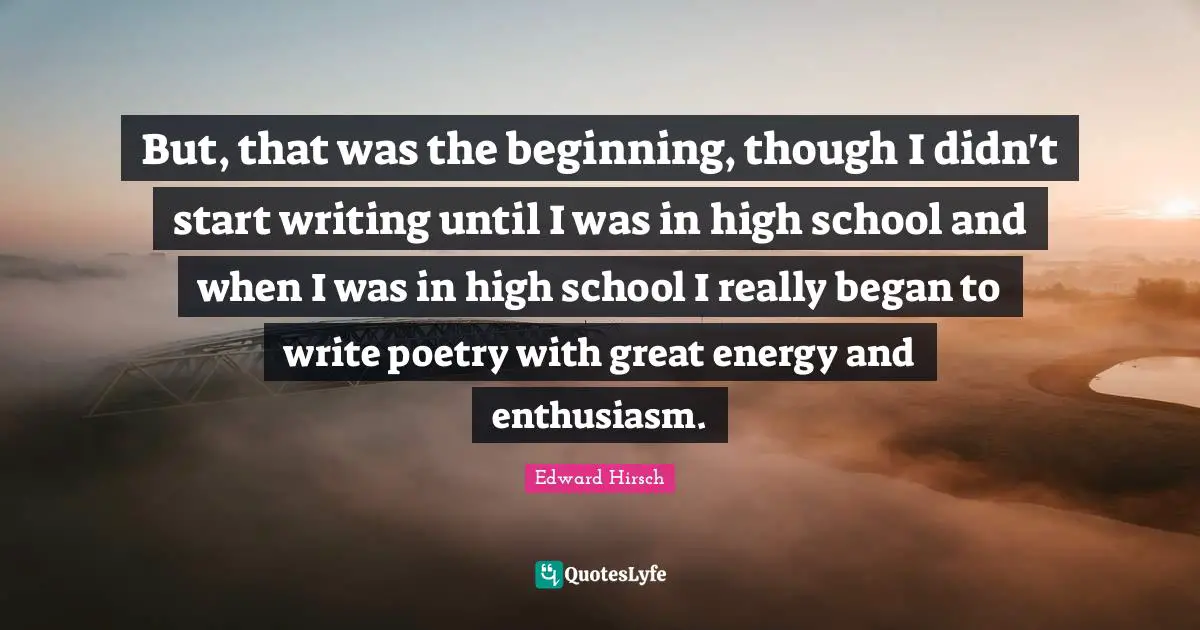But, that was the beginning, though I didn't start writing until I was in high school and when I was in high school I really began to write poetry with great energy and enthusiasm.