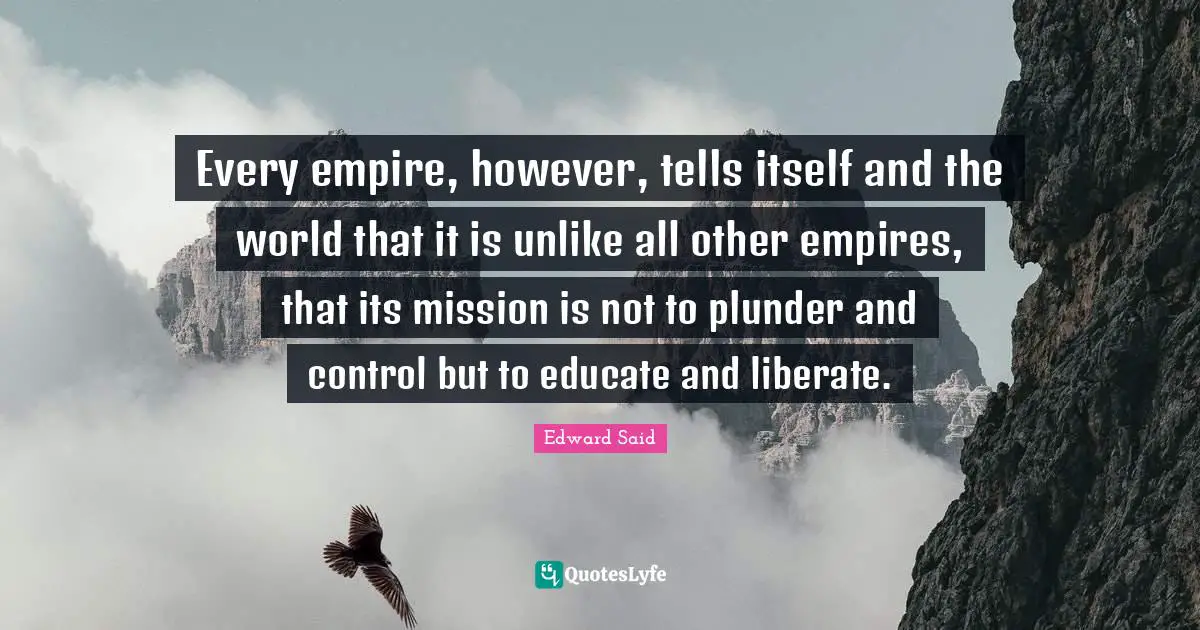 Every empire, however, tells itself and the world that it is unlike all other empires, that its mission is not to plunder and control but to educate and liberate.