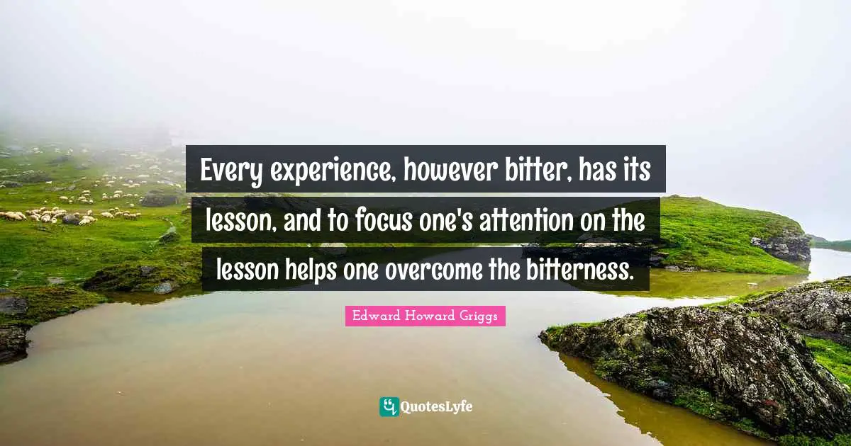 Every experience, however bitter, has its lesson, and to focus one's attention on the lesson helps one overcome the bitterness.