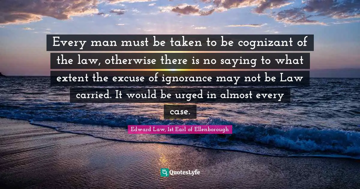 Every man must be taken to be cognizant of the law, otherwise there is no saying to what extent the excuse of ignorance may not be Law carried. It would be urged in almost every case.