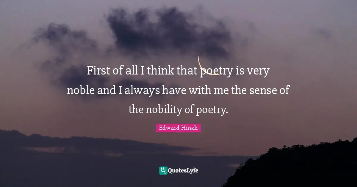 First of all I think that poetry is very noble and I always have with me the sense of the nobility of poetry.