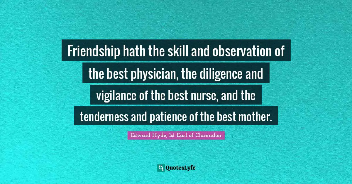 Friendship hath the skill and observation of the best physician, the diligence and vigilance of the best nurse, and the tenderness and patience of the best mother.