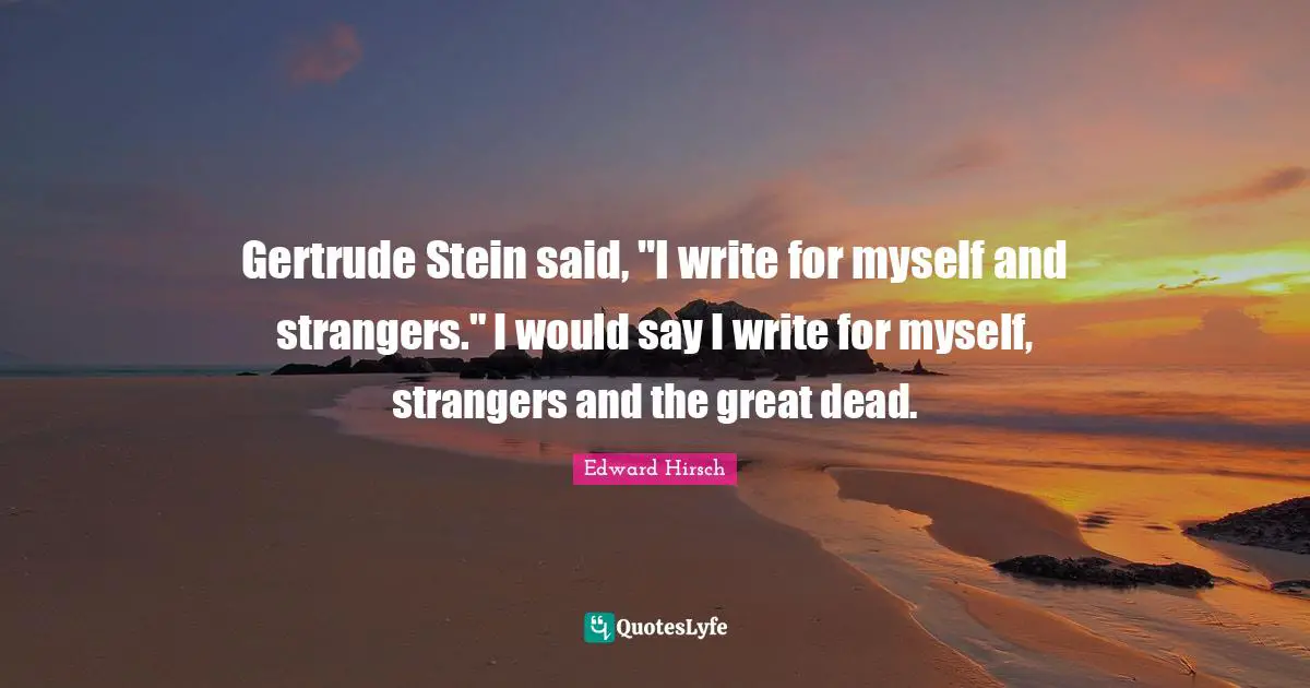 Gertrude Stein said, "I write for myself and strangers." I would say I write for myself, strangers and the great dead.