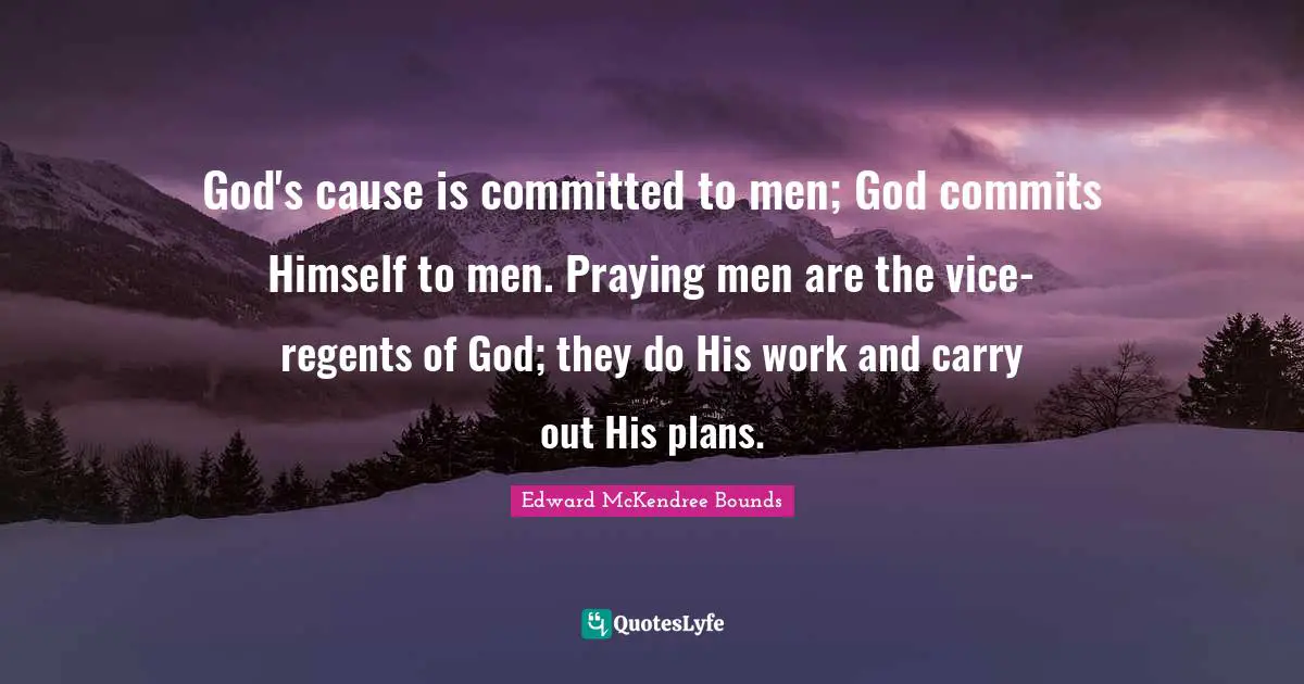 God's cause is committed to men; God commits Himself to men. Praying men are the vice-regents of God; they do His work and carry out His plans.