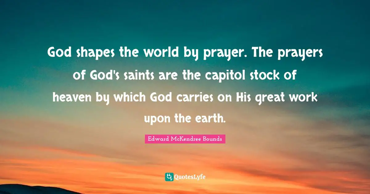 Great Work Quotes: "God shapes the world by prayer. The prayers of God's saints are the capitol stock of heaven by which God carries on His great work upon the earth."
