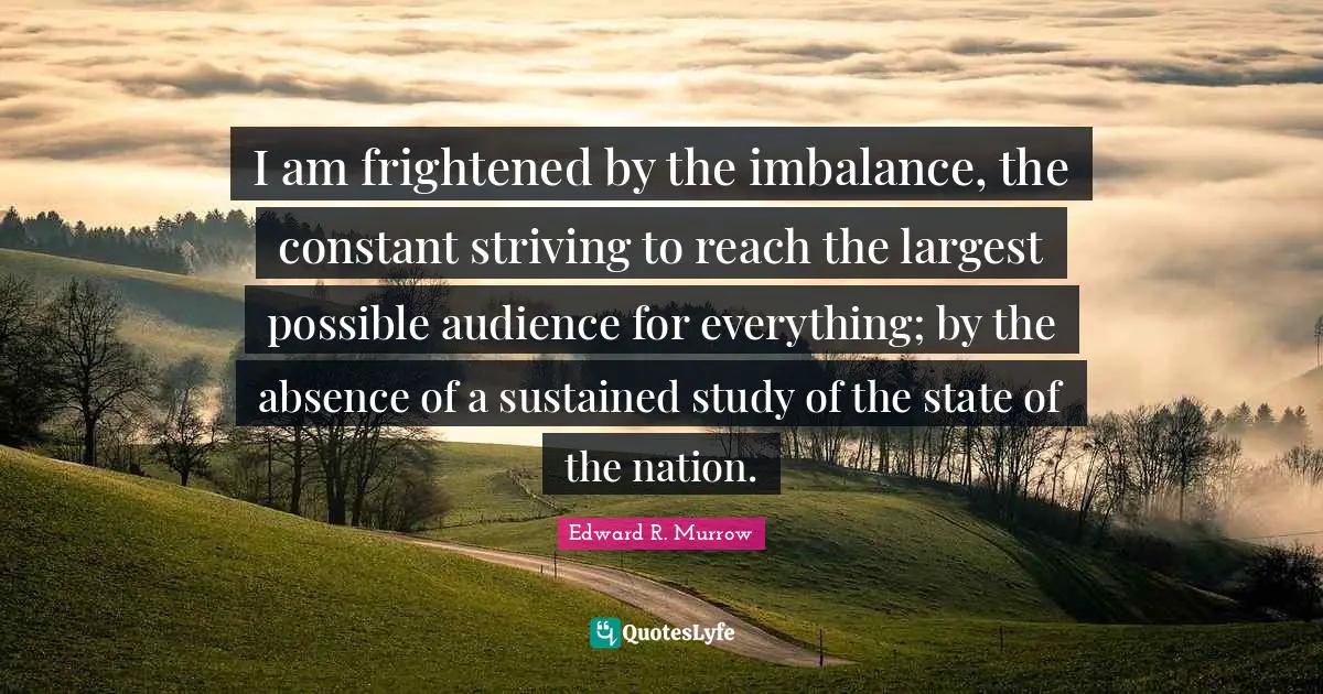 Edward R. Murrow Quotes: "I am frightened by the imbalance, the constant striving to reach the largest possible audience for everything; by the absence of a sustained study of the state of the nation."